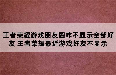 王者荣耀游戏朋友圈咋不显示全部好友 王者荣耀最近游戏好友不显示